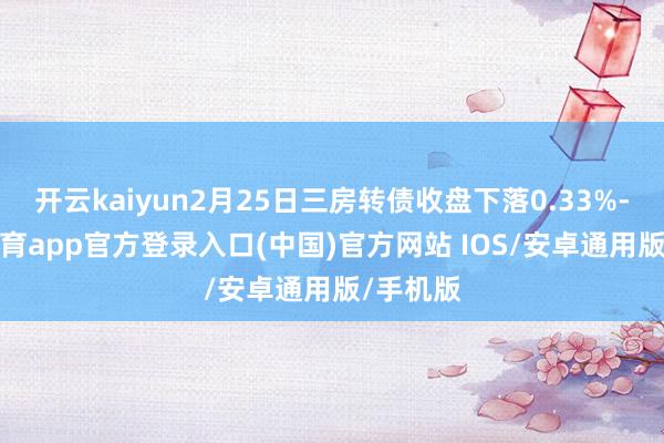 开云kaiyun2月25日三房转债收盘下落0.33%-kai云体育app官方登录入口(中国)官方网站 IOS/安卓通用版/手机版
