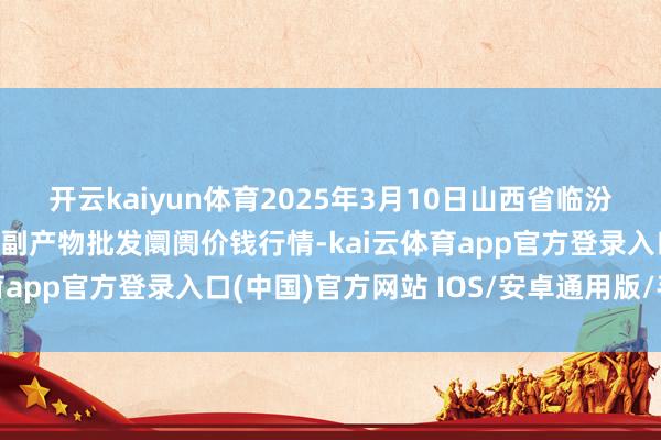 开云kaiyun体育2025年3月10日山西省临汾市尧皆区奶牛场尧丰农副产物批发阛阓价钱行情-kai云体育app官方登录入口(中国)官方网站 IOS/安卓通用版/手机版
