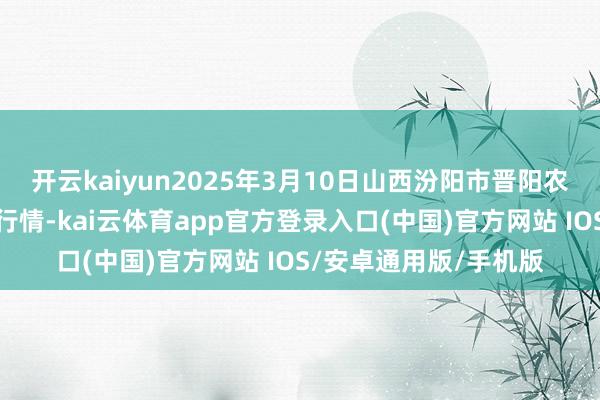 开云kaiyun2025年3月10日山西汾阳市晋阳农副居品批发阛阓价钱行情-kai云体育app官方登录入口(中国)官方网站 IOS/安卓通用版/手机版