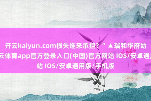 开云kaiyun.com损失谁来承担？”▲瑞和华府幼儿园内-kai云体育app官方登录入口(中国)官方网站 IOS/安卓通用版/手机版