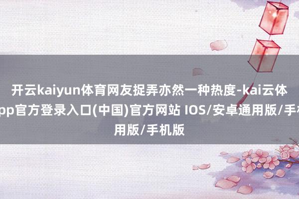 开云kaiyun体育网友捉弄亦然一种热度-kai云体育app官方登录入口(中国)官方网站 IOS/安卓通用版/手机版