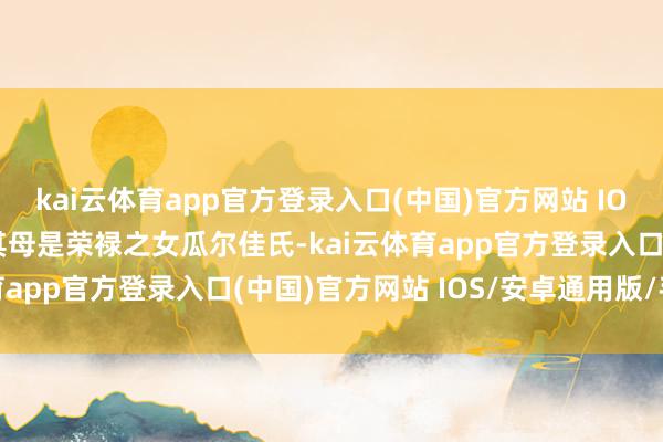 kai云体育app官方登录入口(中国)官方网站 IOS/安卓通用版/手机版其母是荣禄之女瓜尔佳氏-kai云体育app官方登录入口(中国)官方网站 IOS/安卓通用版/手机版