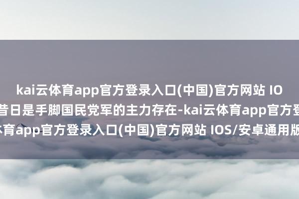 kai云体育app官方登录入口(中国)官方网站 IOS/安卓通用版/手机版也昔日是手脚国民党军的主力存在-kai云体育app官方登录入口(中国)官方网站 IOS/安卓通用版/手机版