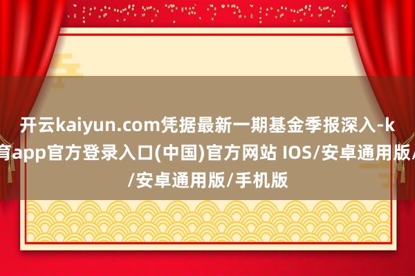 开云kaiyun.com凭据最新一期基金季报深入-kai云体育app官方登录入口(中国)官方网站 IOS/安卓通用版/手机版