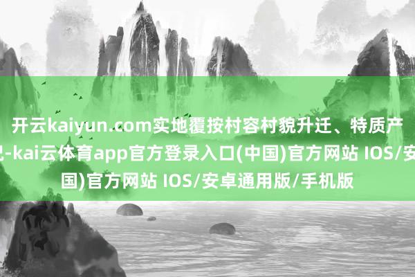 开云kaiyun.com实地覆按村容村貌升迁、特质产业交融发展等情况-kai云体育app官方登录入口(中国)官方网站 IOS/安卓通用版/手机版