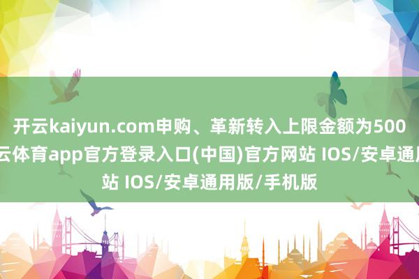 开云kaiyun.com申购、革新转入上限金额为500.0万元-kai云体育app官方登录入口(中国)官方网站 IOS/安卓通用版/手机版