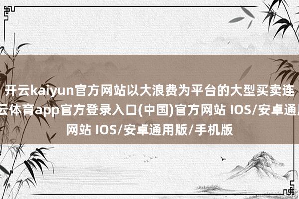 开云kaiyun官方网站以大浪费为平台的大型买卖连锁集团-kai云体育app官方登录入口(中国)官方网站 IOS/安卓通用版/手机版