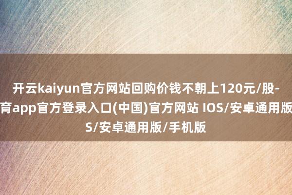 开云kaiyun官方网站回购价钱不朝上120元/股-kai云体育app官方登录入口(中国)官方网站 IOS/安卓通用版/手机版