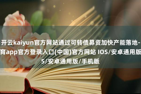 开云kaiyun官方网站通过可转债募资加快产能落地-kai云体育app官方登录入口(中国)官方网站 IOS/安卓通用版/手机版