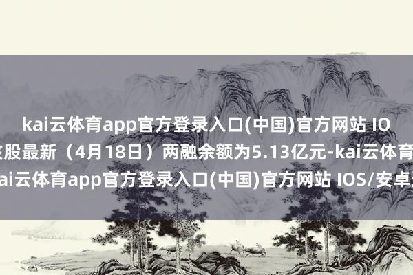 kai云体育app官方登录入口(中国)官方网站 IOS/安卓通用版/手机版该股最新（4月18日）两融余额为5.13亿元-kai云体育app官方登录入口(中国)官方网站 IOS/安卓通用版/手机版