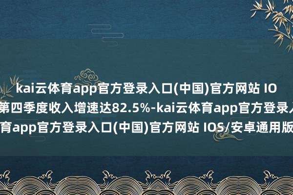 kai云体育app官方登录入口(中国)官方网站 IOS/安卓通用版/手机版第四季度收入增速达82.5%-kai云体育app官方登录入口(中国)官方网站 IOS/安卓通用版/手机版