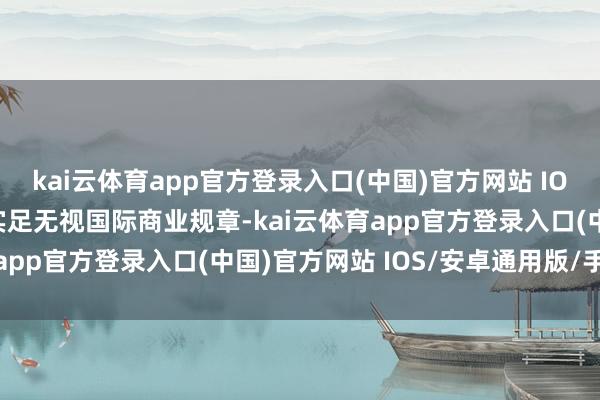 kai云体育app官方登录入口(中国)官方网站 IOS/安卓通用版/手机版实足无视国际商业规章-kai云体育app官方登录入口(中国)官方网站 IOS/安卓通用版/手机版