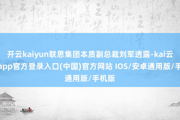 开云kaiyun联思集团本质副总裁刘军透露-kai云体育app官方登录入口(中国)官方网站 IOS/安卓通用版/手机版