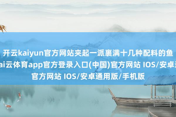 开云kaiyun官方网站夹起一派裹满十几种配料的鱼生送进口中-kai云体育app官方登录入口(中国)官方网站 IOS/安卓通用版/手机版