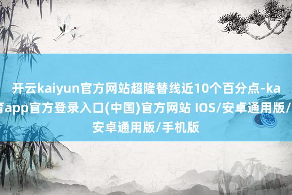 开云kaiyun官方网站超隆替线近10个百分点-kai云体育app官方登录入口(中国)官方网站 IOS/安卓通用版/手机版