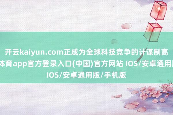 开云kaiyun.com正成为全球科技竞争的计谋制高点-kai云体育app官方登录入口(中国)官方网站 IOS/安卓通用版/手机版