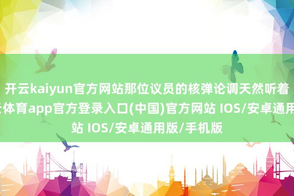 开云kaiyun官方网站那位议员的核弹论调天然听着离谱-kai云体育app官方登录入口(中国)官方网站 IOS/安卓通用版/手机版