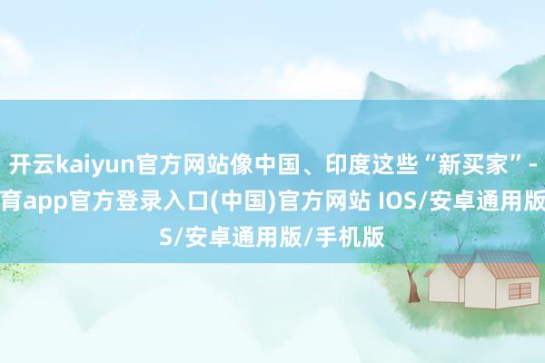 开云kaiyun官方网站像中国、印度这些“新买家”-kai云体育app官方登录入口(中国)官方网站 IOS/安卓通用版/手机版