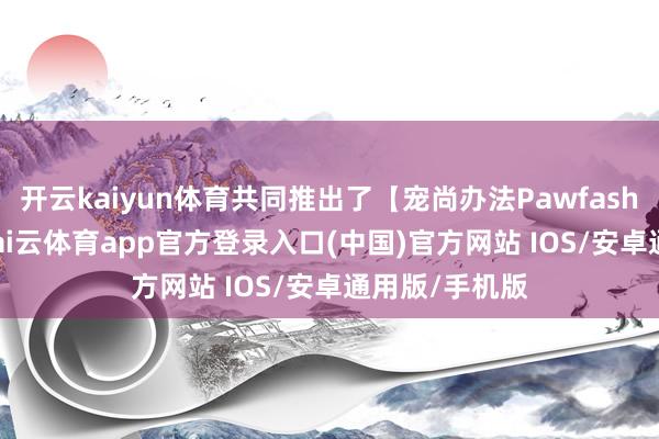 开云kaiyun体育共同推出了【宠尚办法Pawfashion】项目-kai云体育app官方登录入口(中国)官方网站 IOS/安卓通用版/手机版