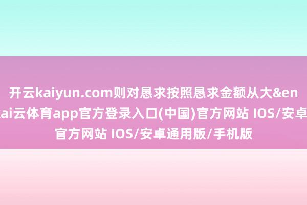 开云kaiyun.com则对恳求按照恳求金额从大&ensp;到小排序-kai云体育app官方登录入口(中国)官方网站 IOS/安卓通用版/手机版