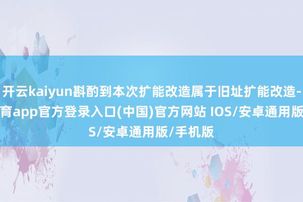 开云kaiyun斟酌到本次扩能改造属于旧址扩能改造-kai云体育app官方登录入口(中国)官方网站 IOS/安卓通用版/手机版