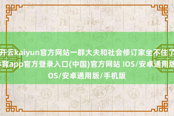 开云kaiyun官方网站一群大夫和社会修订家坐不住了-kai云体育app官方登录入口(中国)官方网站 IOS/安卓通用版/手机版