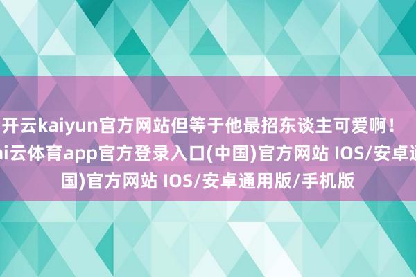 开云kaiyun官方网站但等于他最招东谈主可爱啊！        一大早-kai云体育app官方登录入口(中国)官方网站 IOS/安卓通用版/手机版