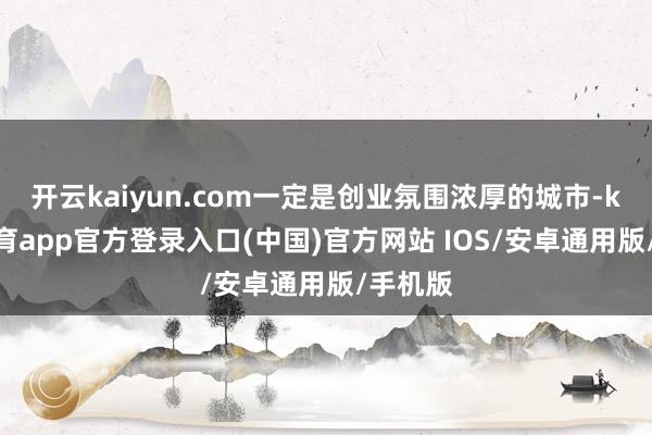 开云kaiyun.com一定是创业氛围浓厚的城市-kai云体育app官方登录入口(中国)官方网站 IOS/安卓通用版/手机版