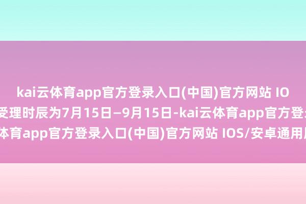 kai云体育app官方登录入口(中国)官方网站 IOS/安卓通用版/手机版受理时辰为7月15日—9月15日-kai云体育app官方登录入口(中国)官方网站 IOS/安卓通用版/手机版