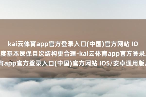 kai云体育app官方登录入口(中国)官方网站 IOS/安卓通用版/手机版国度基本医保目次结构更合理-kai云体育app官方登录入口(中国)官方网站 IOS/安卓通用版/手机版