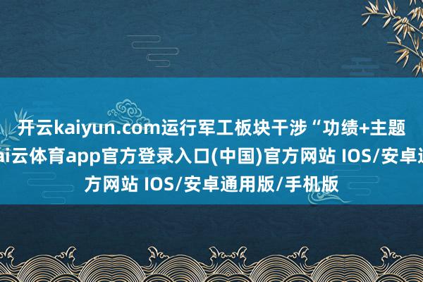 开云kaiyun.com运行军工板块干涉“功绩+主题双击”阶段-kai云体育app官方登录入口(中国)官方网站 IOS/安卓通用版/手机版