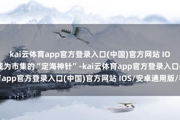 kai云体育app官方登录入口(中国)官方网站 IOS/安卓通用版/手机版成为市集的“定海神针”-kai云体育app官方登录入口(中国)官方网站 IOS/安卓通用版/手机版