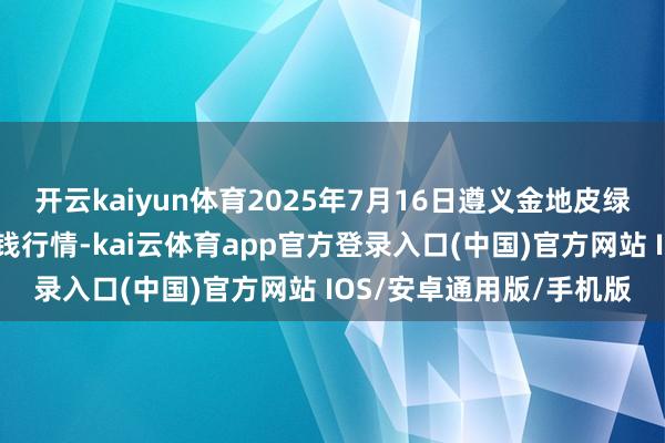 开云kaiyun体育2025年7月16日遵义金地皮绿色产物交游有限公司价钱行情-kai云体育app官方登录入口(中国)官方网站 IOS/安卓通用版/手机版
