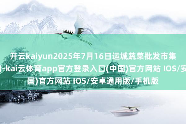 开云kaiyun2025年7月16日运城蔬菜批发市集有限公司价钱行情-kai云体育app官方登录入口(中国)官方网站 IOS/安卓通用版/手机版