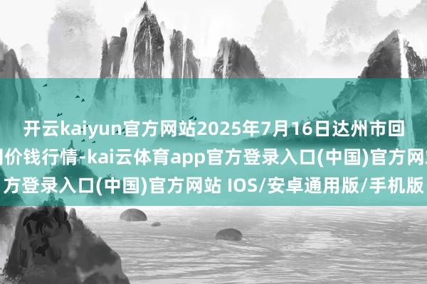 开云kaiyun官方网站2025年7月16日达州市回复阛阓处治有限株连公司价钱行情-kai云体育app官方登录入口(中国)官方网站 IOS/安卓通用版/手机版