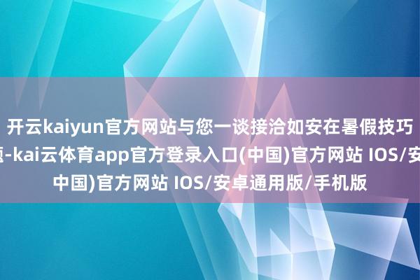 开云kaiyun官方网站与您一谈接洽如安在暑假技巧灵验措置这些问题-kai云体育app官方登录入口(中国)官方网站 IOS/安卓通用版/手机版
