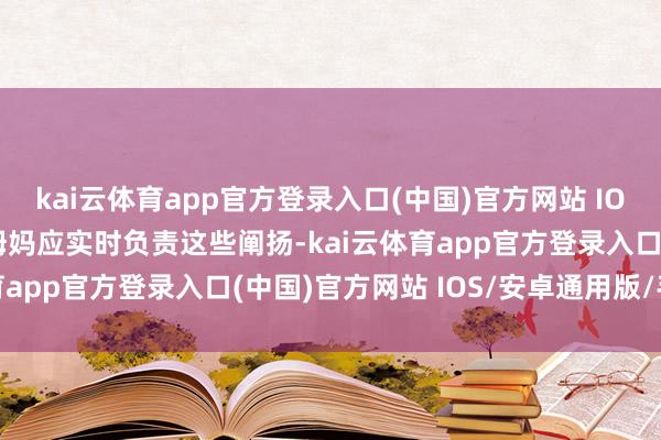 kai云体育app官方登录入口(中国)官方网站 IOS/安卓通用版/手机版姆妈应实时负责这些阐扬-kai云体育app官方登录入口(中国)官方网站 IOS/安卓通用版/手机版