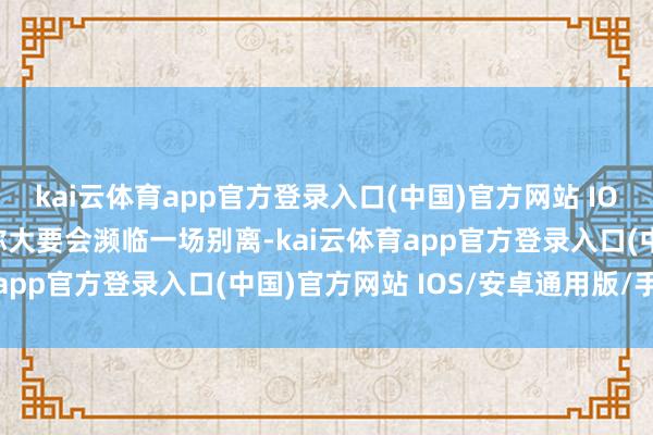 kai云体育app官方登录入口(中国)官方网站 IOS/安卓通用版/手机版你大要会濒临一场别离-kai云体育app官方登录入口(中国)官方网站 IOS/安卓通用版/手机版
