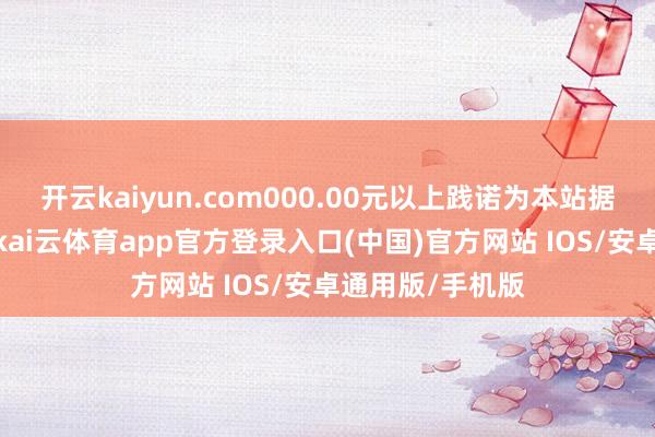 开云kaiyun.com000.00元以上践诺为本站据公开信息整理-kai云体育app官方登录入口(中国)官方网站 IOS/安卓通用版/手机版