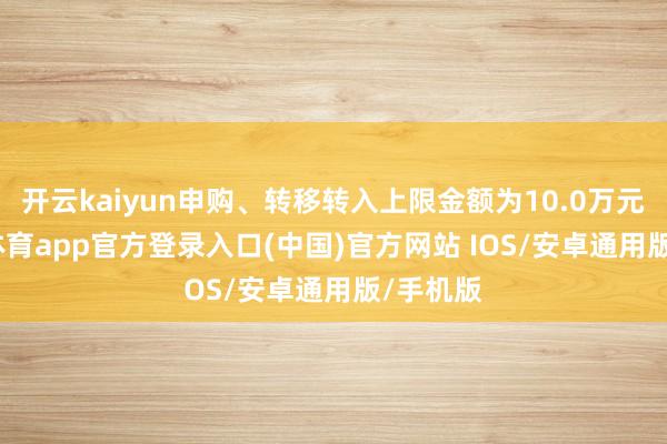 开云kaiyun申购、转移转入上限金额为10.0万元-kai云体育app官方登录入口(中国)官方网站 IOS/安卓通用版/手机版