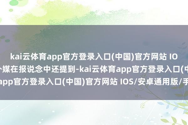 kai云体育app官方登录入口(中国)官方网站 IOS/安卓通用版/手机版外媒在报说念中还提到-kai云体育app官方登录入口(中国)官方网站 IOS/安卓通用版/手机版