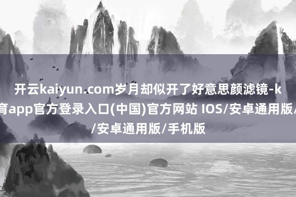 开云kaiyun.com岁月却似开了好意思颜滤镜-kai云体育app官方登录入口(中国)官方网站 IOS/安卓通用版/手机版