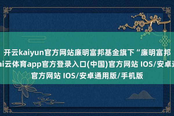 开云kaiyun官方网站廉明富邦基金旗下“廉明富邦中枢上风”-kai云体育app官方登录入口(中国)官方网站 IOS/安卓通用版/手机版