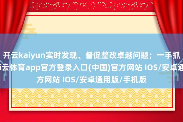 开云kaiyun实时发现、督促整改卓越问题；一手抓执纪问责-kai云体育app官方登录入口(中国)官方网站 IOS/安卓通用版/手机版