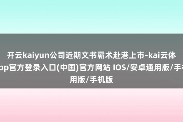开云kaiyun公司近期文书霸术赴港上市-kai云体育app官方登录入口(中国)官方网站 IOS/安卓通用版/手机版