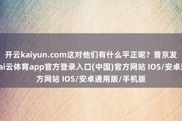 开云kaiyun.com这对他们有什么平正呢？普京发动构兵之初-kai云体育app官方登录入口(中国)官方网站 IOS/安卓通用版/手机版