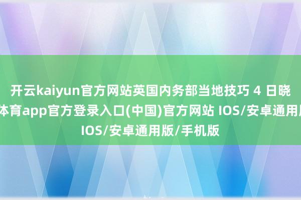 开云kaiyun官方网站英国内务部当地技巧 4 日晓谕-kai云体育app官方登录入口(中国)官方网站 IOS/安卓通用版/手机版