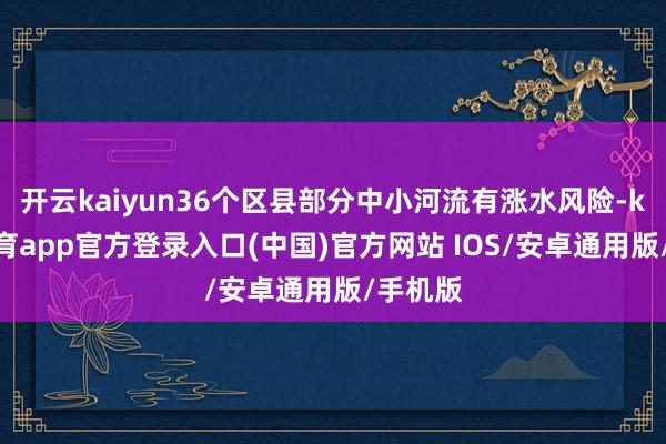 开云kaiyun36个区县部分中小河流有涨水风险-kai云体育app官方登录入口(中国)官方网站 IOS/安卓通用版/手机版