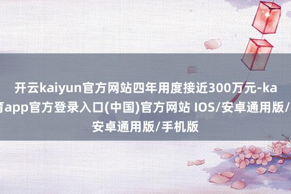 开云kaiyun官方网站四年用度接近300万元-kai云体育app官方登录入口(中国)官方网站 IOS/安卓通用版/手机版