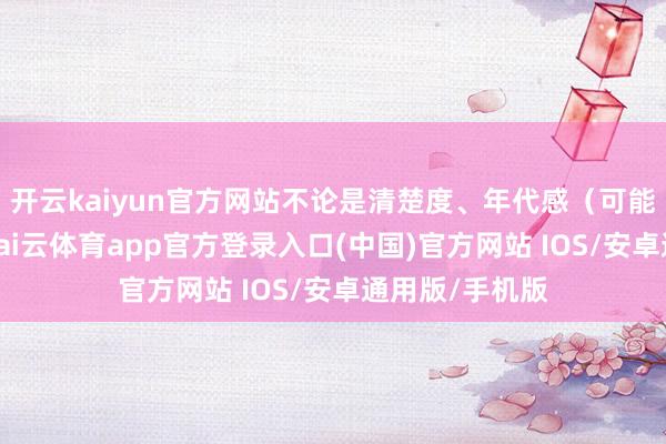 开云kaiyun官方网站不论是清楚度、年代感（可能变化较大）-kai云体育app官方登录入口(中国)官方网站 IOS/安卓通用版/手机版